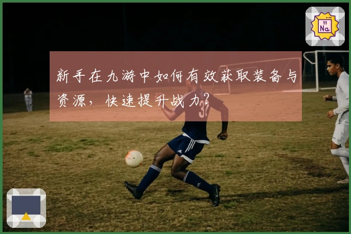 新手在九游中如何有效获取装备与资源，快速提升战力？