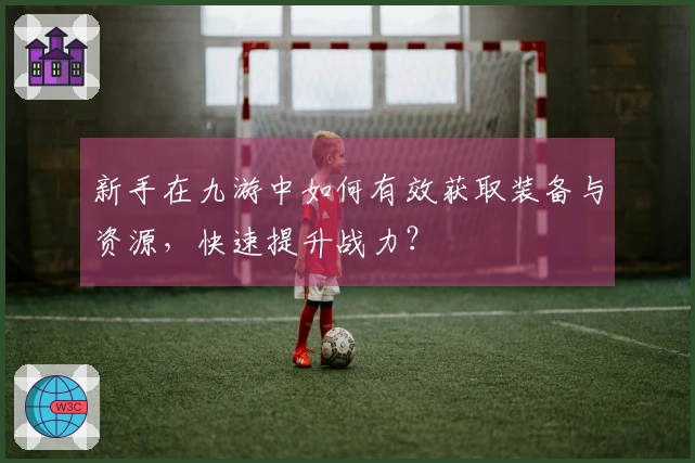 新手在九游中如何有效获取装备与资源，快速提升战力？